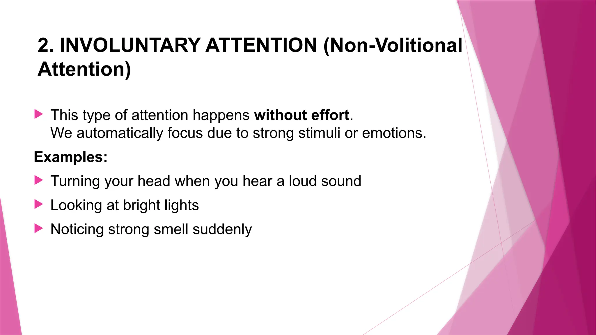 2. INVOLUNTARY ATTENTION (Non-Volitional
Attention)
 This type of attention happens without effort.
We automatically focus due to strong stimuli or emotions.
Examples:
 Turning your head when you hear a loud sound
 Looking at bright lights
 Noticing strong smell suddenly
 