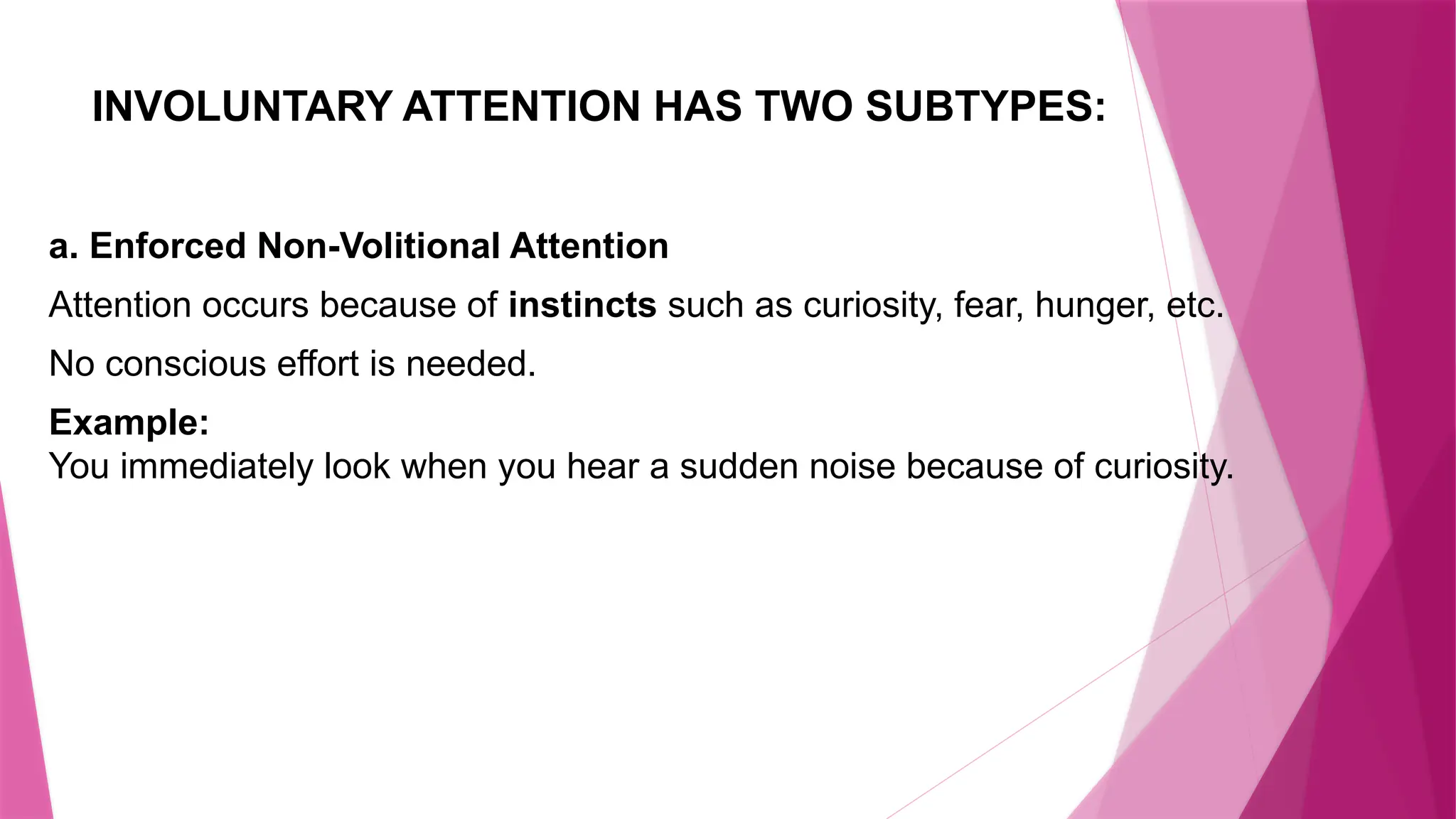 INVOLUNTARY ATTENTION HAS TWO SUBTYPES:
a. Enforced Non-Volitional Attention
Attention occurs because of instincts such as curiosity, fear, hunger, etc.
No conscious effort is needed.
Example:
You immediately look when you hear a sudden noise because of curiosity.
 