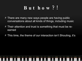 But how?! There are many new ways people are having public conversations about all kinds of things, including music Their attention and trust is something that must be re-earned This time, the theme of our interaction isn’t Shouting, it’s 