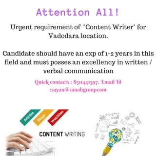 Attention All!
Urgent requirement of "Content Writer" for
Vadodara location.
Candidate should have an exp of 1-2 years in this
field and must posses an excellency in written /
verbal communication
Quick contacts : 8511441597. Email Id
:sayan@sanahgroupcom
 