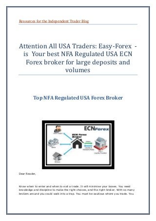 Resources for the Independent Trader Blog
Attention All USA Traders: Easy-Forex -
is Your best NFA Regulated USA ECN
Forex broker for large deposits and
volumes
Top NFA Regulated USA Forex Broker
Dear Reader,
Know when to enter and when to exit a trade. It will minimise your losses. You need
knowledge and discipline to make the right choices, and the right broker. With so many
brokers around you could walk into a trap. You must be cautious where you trade. You
 
