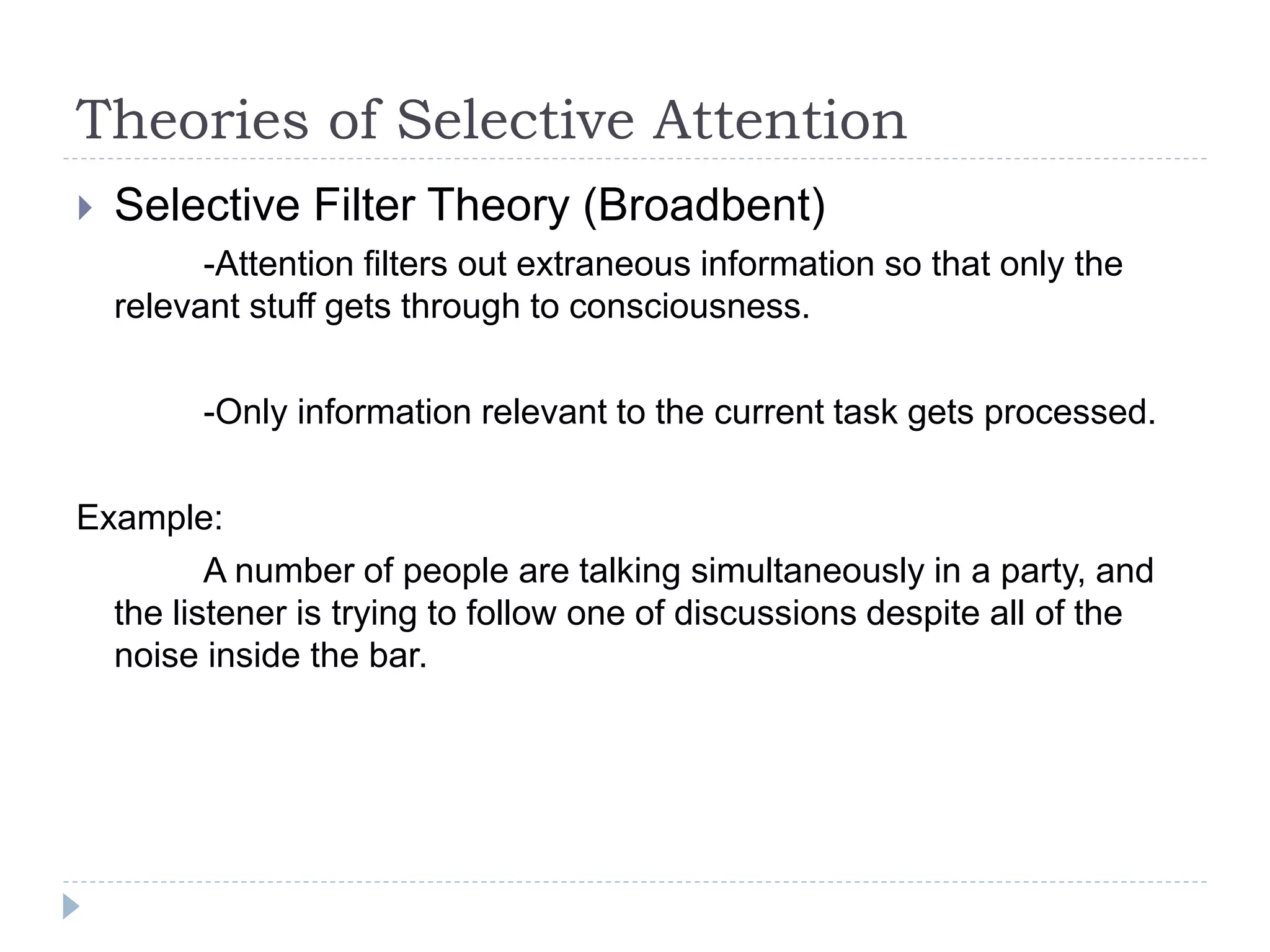 Theories of Selective Attention
 Selective Filter Theory (Broadbent)
-Attention filters out extraneous information so that only the
relevant stuff gets through to consciousness.
-Only information relevant to the current task gets processed.
Example:
A number of people are talking simultaneously in a party, and
the listener is trying to follow one of discussions despite all of the
noise inside the bar.
 