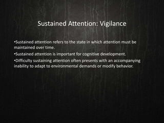 Sustained Attention: Vigilance
•Sustained attention refers to the state in which attention must be
maintained over time.
•Sustained attention is important for cognitive development.
•Difficulty sustaining attention often presents with an accompanying
inability to adapt to environmental demands or modify behavior.
 