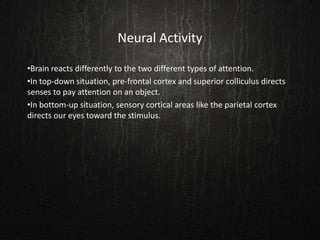 Neural Activity
•Brain reacts differently to the two different types of attention.
•In top-down situation, pre-frontal cortex and superior colliculus directs
senses to pay attention on an object.
•In bottom-up situation, sensory cortical areas like the parietal cortex
directs our eyes toward the stimulus.
 