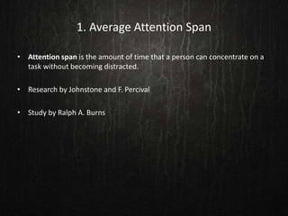1. Average Attention Span
• Attention span is the amount of time that a person can concentrate on a
task without becoming distracted.
• Research by Johnstone and F. Percival
• Study by Ralph A. Burns
 