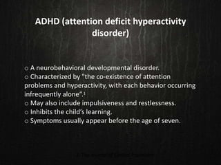 ADHD (attention deficit hyperactivity
disorder)
o A neurobehavioral developmental disorder.
o Characterized by "the co-existence of attention
problems and hyperactivity, with each behavior occurring
infrequently alone“.1
o May also include impulsiveness and restlessness.
o Inhibits the child’s learning.
o Symptoms usually appear before the age of seven.
1. The Journal of Clinical Psychiatry
 
