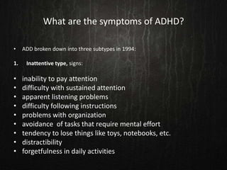 What are the symptoms of ADHD?
• ADD broken down into three subtypes in 1994:
1. Inattentive type, signs:
• inability to pay attention
• difficulty with sustained attention
• apparent listening problems
• difficulty following instructions
• problems with organization
• avoidance of tasks that require mental effort
• tendency to lose things like toys, notebooks, etc.
• distractibility
• forgetfulness in daily activities
 