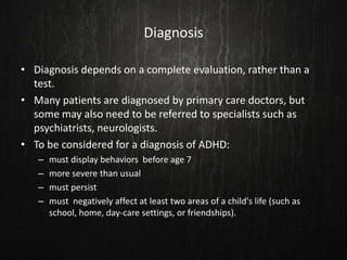 Diagnosis
• Diagnosis depends on a complete evaluation, rather than a
test.
• Many patients are diagnosed by primary care doctors, but
some may also need to be referred to specialists such as
psychiatrists, neurologists.
• To be considered for a diagnosis of ADHD:
– must display behaviors before age 7
– more severe than usual
– must persist
– must negatively affect at least two areas of a child's life (such as
school, home, day-care settings, or friendships).
 