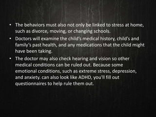• The behaviors must also not only be linked to stress at home,
such as divorce, moving, or changing schools.
• Doctors will examine the child’s medical history, child’s and
family’s past health, and any medications that the child might
have been taking.
• The doctor may also check hearing and vision so other
medical conditions can be ruled out. Because some
emotional conditions, such as extreme stress, depression,
and anxiety. can also look like ADHD, you'll fill out
questionnaires to help rule them out.
 