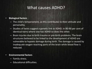 What causes ADHD?
• Biological factors
– The child's temperament, as this contributes to their attitude and
personality.
– Studies of twins suggest a genetic link to ADHD. In 80-90 per cent of
identical twins where one has ADHD so does the other.
– Brain injuries due to birth trauma or pre-birth problems. The brain
structures believed to be linked to the development of ADHD are
vulnerable to hypoxic damage during birth. The damage is caused by
inadequate oxygen reaching parts of the brain while blood flow is
reduced.
• Environmental factors
– Family stress.
– Educational difficulties.
 