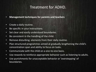 Treatment for ADHD.
• Management techniques for parents and teachers
• Create a daily routine.
• Be specific in your instructions.
• Set clear and easily understood boundaries.
• Be consistent in the handling of the child.
• Remove disturbing elements from their daily routine.
• Plan structured programmes aimed at gradually lengthening the child's
concentration span and ability to focus on tasks.
• Communicate with the child on a one-to-one basis.
• Use rewards to reinforce appropriate behavior such as listening to adults.
• Use punishments for unacceptable behavior or 'overstepping' of
boundaries.
 