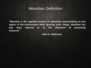 Attention: Definition
“Attention is the cognitive process of selectively concentrating on one
aspect of the environment while ignoring other things. Attention has
also been referred to as the allocation of processing
resources”
(John R. Anderson)
 