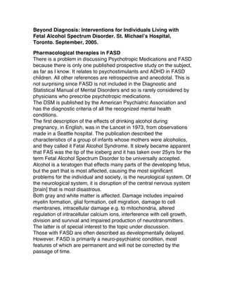 Beyond Diagnosis: Interventions for Individuals Living with
Fetal Alcohol Spectrum Disorder. St. Michael’s Hospital,
Toronto. September, 2005.
Pharmacological therapies in FASD
There is a problem in discussing Psychotropic Medications and FASD
because there is only one published prospective study on the subject,
as far as I know. It relates to psychostimulants and ADHD in FASD
children. All other references are retrospective and anecdotal. This is
not surprising since FASD is not included in the Diagnostic and
Statistical Manual of Mental Disorders and so is rarely considered by
physicians who prescribe psychotropic medications.
The DSM is published by the American Psychiatric Association and
has the diagnostic criteria of all the recognized mental health
conditions.
The first description of the effects of drinking alcohol during
pregnancy, in English, was in the Lancet in 1973, from observations
made in a Seattle hospital. The publication described the
characteristics of a group of infants whose mothers were alcoholics,
and they called it Fetal Alcohol Syndrome. It slowly became apparent
that FAS was the tip of the iceberg and it has taken over 25yrs for the
term Fetal Alcohol Spectrum Disorder to be universally accepted.
Alcohol is a teratogen that effects many parts of the developing fetus,
but the part that is most affected, causing the most significant
problems for the individual and society, is the neurological system. Of
the neurological system, it is disruption of the central nervous system
[brain] that is most disastrous.
Both gray and white matter is affected. Damage includes impaired
myelin formation, glial formation, cell migration, damage to cell
membranes, intracellular damage e.g. to mitochondria, altered
regulation of intracellular calcium ions, interference with cell growth,
division and survival and impaired production of neurotransmitters.
The latter is of special interest to the topic under discussion.
Those with FASD are often described as developmentally delayed.
However. FASD is primarily a neuro-psychiatric condition, most
features of which are permanent and will not be corrected by the
passage of time.
 