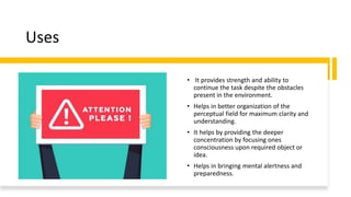 Uses
• It provides strength and ability to
continue the task despite the obstacles
present in the environment.
• Helps in better organization of the
perceptual field for maximum clarity and
understanding.
• It helps by providing the deeper
concentration by focusing ones
consciousness upon required object or
idea.
• Helps in bringing mental alertness and
preparedness.
 