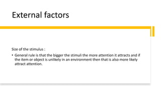 External factors
Size of the stimulus :
• General rule is that the bigger the stimuli the more attention it attracts and if
the item or object is unlikely in an environment then that is also more likely
attract attention.
 