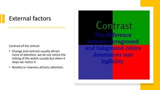 External factors
Contrast of the stimuli:
• Change and contrast usually attract
more of attention, we do not notice the
ticking of the watch usually but when it
stops we notice it
• Novelty or newness attracts attention.
 
