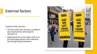 External factors
Location of the stimulus :
• The area where the stimulus s located is
also important for attracting the
attention as
• advertisements on the upper-half or on
the front page attracts more attention
than being located elsewhere.
 