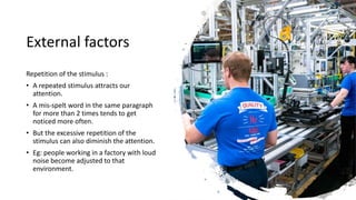 External factors
Repetition of the stimulus :
• A repeated stimulus attracts our
attention.
• A mis-spelt word in the same paragraph
for more than 2 times tends to get
noticed more often.
• But the excessive repetition of the
stimulus can also diminish the attention.
• Eg: people working in a factory with loud
noise become adjusted to that
environment.
 