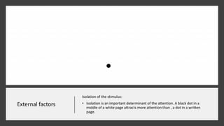 External factors
Isolation of the stimulus:
• Isolation is an important determinant of the attention. A black dot in a
middle of a white page attracts more attention than , a dot in a written
page.
 