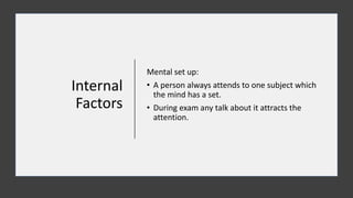 Internal
Factors
Mental set up:
• A person always attends to one subject which
the mind has a set.
• During exam any talk about it attracts the
attention.
 