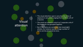 Visual
attention
• The visual attention span is very less the time of
exposure is very short ranging from 1/100 to 1/5 of
a second.
• The mind can attend to only 4 or 5 separate units if
the items are not grouped together.
• But if the items are combined into meaningful
wholes, for instance words, a large number of
items can be perceived at once.
 