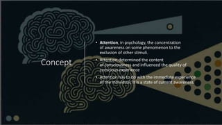 Concept
• Attention, in psychology, the concentration
of awareness on some phenomenon to the
exclusion of other stimuli.
• Attention determined the content
of consciousness and influenced the quality of
conscious experience
• Attention has to do with the immediate experience
of the individual; it is a state of current awareness.
 