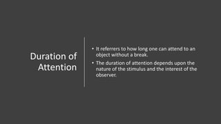Duration of
Attention
• It referrers to how long one can attend to an
object without a break.
• The duration of attention depends upon the
nature of the stimulus and the interest of the
observer.
 