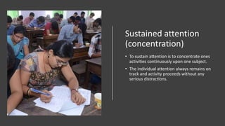 Sustained attention
(concentration)
• To sustain attention is to concentrate ones
activities continuously upon one subject.
• The individual attention always remains on
track and activity proceeds without any
serious distractions.
 