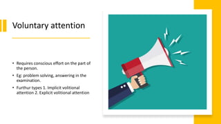 Voluntary attention
• Requires conscious effort on the part of
the person.
• Eg: problem solving, answering in the
examination.
• Furthur types 1. Implicit volitional
attention 2. Explicit volitional attention
 