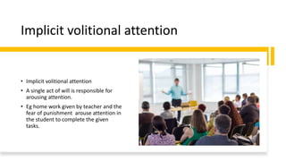 Implicit volitional attention
• Implicit volitional attention
• A single act of will is responsible for
arousing attention.
• Eg home work given by teacher and the
fear of punishment arouse attention in
the student to complete the given
tasks.
 