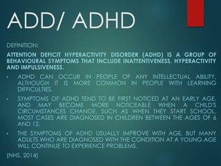 ADD/ ADHD
DEFINITION:
ATTENTION DEFICIT HYPERACTIVITY DISORDER (ADHD) IS A GROUP OF
BEHAVIOURAL SYMPTOMS THAT INCLUDE INATTENTIVENESS, HYPERACTIVITY
AND IMPULSIVENESS.
• ADHD CAN OCCUR IN PEOPLE OF ANY INTELLECTUAL ABILITY,
ALTHOUGH IT IS MORE COMMON IN PEOPLE WITH LEARNING
DIFFICULTIES.
• SYMPTOMS OF ADHD TEND TO BE FIRST NOTICED AT AN EARLY AGE,
AND MAY BECOME MORE NOTICEABLE WHEN A CHILD'S
CIRCUMSTANCES CHANGE, SUCH AS WHEN THEY START SCHOOL.
MOST CASES ARE DIAGNOSED IN CHILDREN BETWEEN THE AGES OF 6
AND 12.
• THE SYMPTOMS OF ADHD USUALLY IMPROVE WITH AGE, BUT MANY
ADULTS WHO ARE DIAGNOSED WITH THE CONDITION AT A YOUNG AGE
WILL CONTINUE TO EXPERIENCE PROBLEMS.
(NHS, 2014)
 