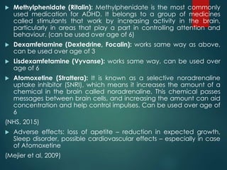  Methylphenidate (Ritalin): Methylphenidate is the most commonly
used medication for ADHD. It belongs to a group of medic...