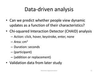 Data-driven analysis
• Can we predict whether people view dynamic
updates as a function of their characteristics?
• Chi-squared Interaction Detector (CHAID) analysis
– Action: click, hover, keystroke, enter, none
– Area: cm2
– Duration: seconds
– (participant)
– (addition or replacement)
• Validation data from later study
11Attention Approximation
 