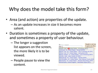 Why does the model take this form?
• Area (and action) are properties of the update.
– As an update increases in size it becomes more
salient.
• Duration is sometimes a property of the update,
and sometimes a property of user behaviour.
– The longer a suggestion
list appears on the screen,
the more likely it is to be
viewed.
– People pause to view the
content.
15Attention Approximation
 