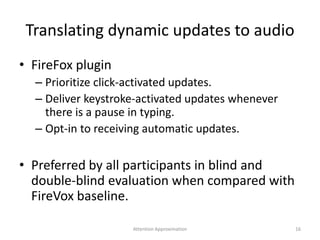 Translating dynamic updates to audio
• FireFox plugin
– Prioritize click-activated updates.
– Deliver keystroke-activated updates whenever
there is a pause in typing.
– Opt-in to receiving automatic updates.
• Preferred by all participants in blind and
double-blind evaluation when compared with
FireVox baseline.
16Attention Approximation
 