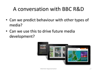 A conversation with BBC R&D
• Can we predict behaviour with other types of
media?
• Can we use this to drive future media
development?
17Attention Approximation
 