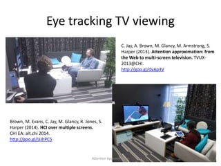 Eye tracking TV viewing
C. Jay, A. Brown, M. Glancy, M. Armstrong, S.
Harper (2013). Attention approximation: from
the Web to multi-screen television. TVUX-
2013@CHI.
http://goo.gl/dvAp3V
Brown, M. Evans, C. Jay, M. Glancy, R. Jones, S.
Harper (2014). HCI over multiple screens.
CHI EA: alt.chi 2014.
http://goo.gl/UJhPC5
23Attention Approximation
 
