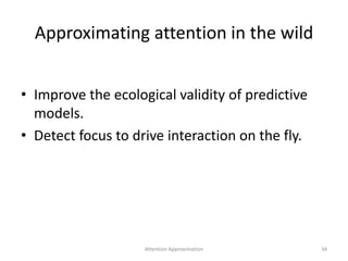 Approximating attention in the wild
• Improve the ecological validity of predictive
models.
• Detect focus to drive interaction on the fly.
Attention Approximation 34
 