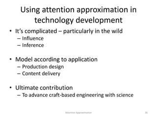 Using attention approximation in
technology development
• It’s complicated – particularly in the wild
– Influence
– Inference
• Model according to application
– Production design
– Content delivery
• Ultimate contribution
– To advance craft-based engineering with science
36Attention Approximation
 