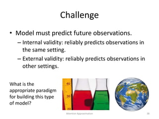 Challenge
• Model must predict future observations.
– Internal validity: reliably predicts observations in
the same setting.
– External validity: reliably predicts observations in
other settings.
38
What is the
appropriate paradigm
for building this type
of model?
Attention Approximation
 