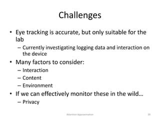 Challenges
• Eye tracking is accurate, but only suitable for the
lab
– Currently investigating logging data and interaction on
the device
• Many factors to consider:
– Interaction
– Content
– Environment
• If we can effectively monitor these in the wild…
– Privacy
39Attention Approximation
 