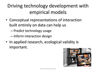 Driving technology development with
empirical models
• Conceptual representations of interaction
built entirely on data can help us
– Predict technology usage
– Inform interaction design
• In applied research, ecological validity is
important.
4Attention Approximation
 