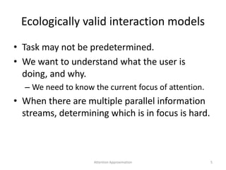 Ecologically valid interaction models
• Task may not be predetermined.
• We want to understand what the user is
doing, and why.
– We need to know the current focus of attention.
• When there are multiple parallel information
streams, determining which is in focus is hard.
Attention Approximation 5
 