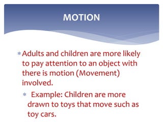 Adults and children are more likely
to pay attention to an object with
there is motion (Movement)
involved.
 Example: Children are more
drawn to toys that move such as
toy cars.
MOTION
 