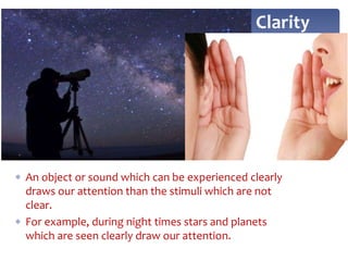  An object or sound which can be experienced clearly
draws our attention than the stimuli which are not
clear.
 For example, during night times stars and planets
which are seen clearly draw our attention.
Clarity
 
