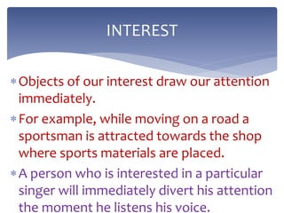 Objects of our interest draw our attention
immediately.
For example, while moving on a road a
sportsman is attracted towards the shop
where sports materials are placed.
A person who is interested in a particular
singer will immediately divert his attention
the moment he listens his voice.
INTEREST
 