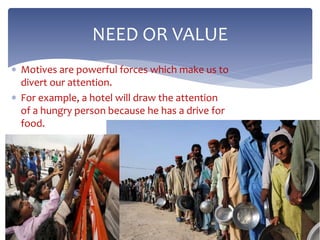  Motives are powerful forces which make us to
divert our attention.
 For example, a hotel will draw the attention
of a hungry person because he has a drive for
food.
NEED OR VALUE
 