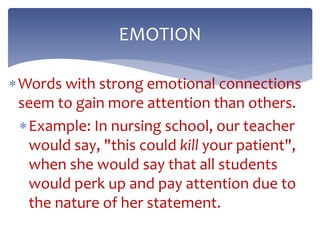 Words with strong emotional connections
seem to gain more attention than others.
Example: In nursing school, our teacher
would say, "this could kill your patient",
when she would say that all students
would perk up and pay attention due to
the nature of her statement.
EMOTION
 