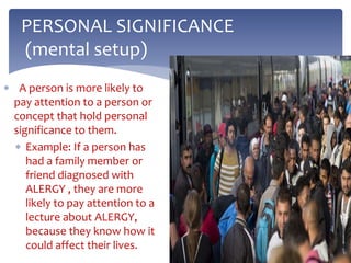  A person is more likely to
pay attention to a person or
concept that hold personal
significance to them.
 Example: If a person has
had a family member or
friend diagnosed with
ALERGY , they are more
likely to pay attention to a
lecture about ALERGY,
because they know how it
could affect their lives.
PERSONAL SIGNIFICANCE
(mental setup)
 