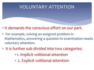  It demands the conscious effort on our part.
 For example, solving an assigned problem in
Mathematics, answering a question in examination needs
voluntary attention.
 It is further sub divided into two categories:
1. Implicit volitional attention
 2. Explicit volitional attention
VOLUNTARY ATTENTION
 